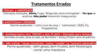 Tratamentos Errados
1-Pioram a ANSIEDADE
Distração, Evitação, Alívio, Fuga, "Brigando contra Amigdala" – Ter que se
acalmar, Não poder transmitir insegurança.
2-ANESTESIAM CÉREBRO
Alarme quebrado = corta a luz da casa = "calmantes" ( BZD, Z's,
Pregabalina)
3- Antidepressivo sem TREINO e sem PLANO = Remédio para Sempre
Remédio errado, dose errada, só Remédio = Whey Protein sem Academia
4- Não treinar "novas memórias", treino "nutella" ou Tsunami Adrenalina
Perna quebrada – sem gesso, sem muleta, sem fisioterapia
correr uma maratona
 
