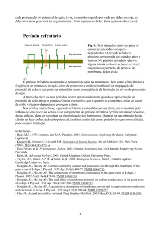5
cada propagação do potencial de ação, é via, o caminho seguido por cada um deles, ou seja, as
diferentes rotas presentes no organismo (ex.: trato espino-cerebelar, trato espino-talâmico etc).
Período refratário
O período refratário acompanha o potencial de ação na membrana. Tem como efeito limitar a
freqüência de potenciais de ação, além de promover a unidirecionalidade da propagação do
potencial de ação, o que pode ser entendido como conseqüência da limitação de salvas de potenciais
de ação.
A transição entre os dois períodos ocorre aproximadamente quando a repolarização do
potencial de ação atinge o potencial limiar excitatório, que é quando as comportas lentas do canal
de sódio voltagem-dependente começam a abrir.
Nas células miocárdicas, o período refratário é estendido por um platô, que é mantido pelo
influxo de íons cálcio na célula. Esse alargamento do período refratário permite um maior descanso
destas células, além de participar na sincronização dos batimentos. Quando há um estímulo destas
células na hiperpolarização pós-potencial, também conhecida como período de supra-normalidade,
pode ocorrer fibrilação.
Referências
- Bear, M.F., B.W. Connors, and M.A. Paradiso. 2001. Neuroscience: Exploring the Brain. Baltimore:
Lippincott.
- Kandel ER, Schwartz JH, Jessell TM. Principles of Neural Science, 4th ed. McGraw-Hill, New York
(2000). ISBN 0-8385-7701-6
- Dale Purves, et al. Neuroscience, 2nd ed. 2001. Sinauer Associates, Inc. Ion Channels Underlying Action
Potentials.
- Kent, M., Advanced Biology. 2000. United Kingdom: Oxford University Press.
- Taylor, D.J., Green, N.P.O., & Stout, G.W. 2003. Biological Sciences, 3rd ed. United Kingdom :
Cambridge University Press.
- Hodgkin AL, Huxley AF. Currents carried by sodium and potassium ions through the membrane of the
giant axon of Loligo. J Physiol. 1952 Apr;116(4):449-72. PMID 14946713
- Hodgkin AL, Huxley AF. The components of membrane conductance in the giant axon of Loligo. J
Physiol. 1952 Apr;116(4):473-96. PMID 14946714
- Hodgkin AL, Huxley AF. The dual effect of membrane potential on sodium conductance in the giant axon
of Loligo. J Physiol. 1952 Apr;116(4):497-506. PMID 14946715
- Hodgkin AL, Huxley AF. A quantitative description of membrane current and its application to conduction
and excitation in nerve. J Physiol. 1952 Aug;117(4):500-44. PMID 12991237
- Clay JR. Axonal excitability revisited. Prog Biophys Mol Biol. 2005 May;88(1):59-90. PMID 15561301
Fig. 4: Três situações possíveis para os
canais de íon sódio voltagem-
dependentes. O período refratário
absoluto corresponde aos estados ativo e
inativo. No período refratário relativo,
alguns canais estão em repouso ativável,
enquanto no potencial de repouso de
membrana, todos estão.
 