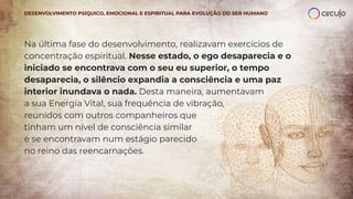 Na última fase do desenvolvimento, realizavam exercícios de
concentração espiritual. Nesse estado, o ego desaparecia e o
iniciado se encontrava com o seu eu superior, o tempo
desaparecia, o silêncio expandia a consciência e uma paz
interior inundava o nada. Desta maneira, aumentavam
a sua Energia Vital, sua frequência de vibração,
reunidos com outros companheiros que
tinham um nível de consciência similar
e se encontravam num estágio parecido
no reino das reencarnações.
DESENVOLVIMENTO PSÍQUICO, EMOCIONAL E ESPIRITUAL PARA EVOLUÇÃO DO SER HUMANO
 
