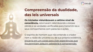 Compreensão da dualidade,
das leis universais
Os iniciados vislumbravam o sétimo nível de
consciência, retornavam relembrando o êxtase
obtido e as verdades veriﬁcadas para transmiti-las a
seus companheiros com palavras e ações.
O espírito do homem que não entende o criador
nem a razão do universo ou de sua própria existência,
encarna em um corpo para viver experiências que
lhe permitam adquirir sabedoria e compreensão.
 