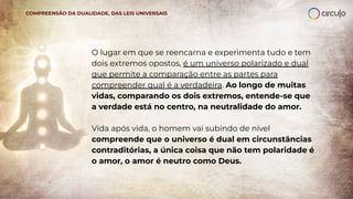 O lugar em que se reencarna e experimenta tudo e tem
dois extremos opostos, é um universo polarizado e dual
que permite a comparação entre as partes para
compreender qual é a verdadeira. Ao longo de muitas
vidas, comparando os dois extremos, entende-se que
a verdade está no centro, na neutralidade do amor.
Vida após vida, o homem vai subindo de nível
compreende que o universo é dual em circunstâncias
contraditórias, a única coisa que não tem polaridade é
o amor, o amor é neutro como Deus.
COMPREENSÃO DA DUALIDADE, DAS LEIS UNIVERSAIS
 