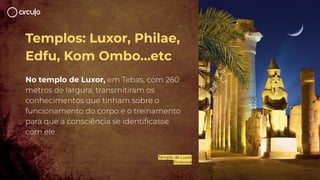Templos: Luxor, Philae,
Edfu, Kom Ombo…etc
No templo de Luxor, em Tebas, com 260
metros de largura, transmitiram os
conhecimentos que tinham sobre o
funcionamento do corpo e o treinamento
para que a consciência se identiﬁcasse
com ele.
Templo de Luxor
Pinterest
 