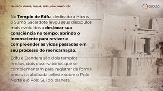 No Templo de Edfu, dedicado a Hórus,
o Sumo Sacerdote levou seus discípulos
mais evoluídos a deslocar sua
consciência no tempo, abrindo o
inconsciente para reviver e
compreender as vidas passadas em
seu processo de reencarnação.
Edfu e Dendera são dois templos
irmãos, dois observatórios que se
complementam para registrar de forma
precisa a abóbada celeste sobre o Polo
Norte e o Polo Sul do planeta.
TEMPLOS: LUXOR, PHILAE, EDFU, KOM OMBO…ETC
 