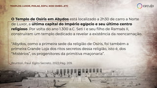 O Templo de Osíris em Abydos está localizado a 2h30 de carro a Norte
de Luxor, a última capital do Império egípcio e seu último centro
religioso. Por volta do ano 1.300 a.C. Seti I e seu ﬁlho de Ramsés II,
construíram um templo dedicado a revelar a existência da reencarnação.
“Abydos, como a primeira sede da religião de Osíris, foi também a
primeira Grande Loja dos ritos secretos dessa religião, isto é, dos
“Mistérios”, os progenitores da primitiva maçonaria”.
Brunton, Paul. Egito Secreto, 2022,Pág. 209.
TEMPLOS: LUXOR, PHILAE, EDFU, KOM OMBO…ETC
 