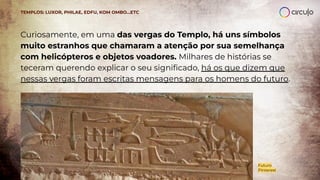 Curiosamente, em uma das vergas do Templo, há uns símbolos
muito estranhos que chamaram a atenção por sua semelhança
com helicópteros e objetos voadores. Milhares de histórias se
teceram querendo explicar o seu signiﬁcado, há os que dizem que
nessas vergas foram escritas mensagens para os homens do futuro.
TEMPLOS: LUXOR, PHILAE, EDFU, KOM OMBO…ETC
Futuro
Pinterest
 