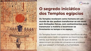 O segredo iniciático
dos Templos egípcios
Os Templos revelaram como homens em um
mundo de dor podiam transformar-se em seres
sem limitações físicas, com conhecimentos para
transmutar a matéria e locomover-se
livremente no tempo e no espaço.
Os Templos foram instrumentos cientíﬁcos de alta
precisão para medir e registrar os movimentos dos
astros, sua herança nos diz que os astros
determinam os ciclos do universo e os processos
por que passam o homem, a humanidade.
 
