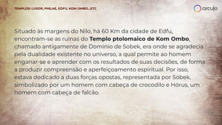 Situado às margens do Nilo, há 60 Km da cidade de Edfu,
encontram-se as ruínas do Templo ptolomaico de Kom Ombo,
chamado antigamente de Domínio de Sobek, era onde se agradecia
pela dualidade existente no universo, a qual permite ao homem
enganar-se e aprender com os resultados de suas decisões, de forma
a produzir compreensão e aperfeiçoamento espiritual. Por isso,
estava dedicado a duas forças opostas, representada por Sobek,
simbolizado por um homem com cabeça de crocodilo e Hórus, um
homem com cabeça de falcão.
TEMPLOS: LUXOR, PHILAE, EDFU, KOM OMBO…ETC
 