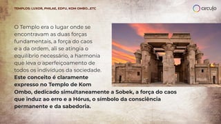O Templo era o lugar onde se
encontravam as duas forças
fundamentais, a força do caos
e a da ordem, ali se atingia o
equilíbrio necessário, a harmonia
que leva o aperfeiçoamento de
todos os indivíduos da sociedade.
Este conceito é claramente
expresso no Templo de Kom
TEMPLOS: LUXOR, PHILAE, EDFU, KOM OMBO…ETC
Ombo, dedicado simultaneamente a Sobek, a força do caos
que induz ao erro e a Hórus, o símbolo da consciência
permanente e da sabedoria.
 