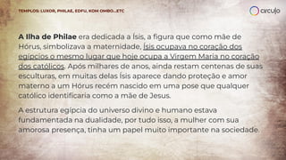 A Ilha de Philae era dedicada a Ísis, a ﬁgura que como mãe de
Hórus, simbolizava a maternidade, Ísis ocupava no coração dos
egípcios o mesmo lugar que hoje ocupa a Virgem Maria no coração
dos católicos. Após milhares de anos, ainda restam centenas de suas
esculturas, em muitas delas Ísis aparece dando proteção e amor
materno a um Hórus recém nascido em uma pose que qualquer
católico identiﬁcaria como a mãe de Jesus.
A estrutura egípcia do universo divino e humano estava
fundamentada na dualidade, por tudo isso, a mulher com sua
amorosa presença, tinha um papel muito importante na sociedade.
TEMPLOS: LUXOR, PHILAE, EDFU, KOM OMBO…ETC
 