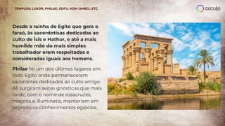 Desde a rainha do Egito que gera o
faraó, às sacerdotisas dedicadas ao
culto de Ísis e Hathor, e até a mais
humilde mãe do mais simples
trabalhador eram respeitadas e
consideradas iguais aos homens.
Philae foi um dos últimos lugares em
todo Egito onde permaneceram
sacerdotes dedicados ao culto antigo.
Ali surgiram seitas gnósticas que mais
tarde, com o nome de rosacruzes,
maçons e illuminatis, manteriam em
segredo os conhecimentos egípcios.
TEMPLOS: LUXOR, PHILAE, EDFU, KOM OMBO…ETC
 