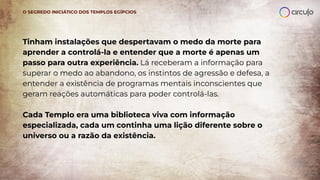Tinham instalações que despertavam o medo da morte para
aprender a controlá-la e entender que a morte é apenas um
passo para outra experiência. Lá receberam a informação para
superar o medo ao abandono, os instintos de agressão e defesa, a
entender a existência de programas mentais inconscientes que
geram reações automáticas para poder controlá-las.
Cada Templo era uma biblioteca viva com informação
especializada, cada um continha uma lição diferente sobre o
universo ou a razão da existência.
O SEGREDO INICIÁTICO DOS TEMPLOS EGÍPCIOS
 