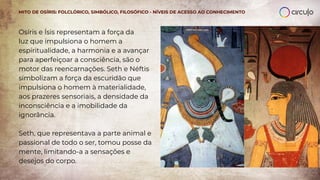Osíris e Ísis representam a força da
luz que impulsiona o homem a
espiritualidade, a harmonia e a avançar
para aperfeiçoar a consciência, são o
motor das reencarnações. Seth e Néftis
simbolizam a força da escuridão que
impulsiona o homem à materialidade,
aos prazeres sensoriais, a densidade da
inconsciência e a imobilidade da
ignorância.
Seth, que representava a parte animal e
passional de todo o ser, tomou posse da
mente, limitando-a a sensações e
desejos do corpo.
MITO DE OSÍRIS: FOLCLÓRICO, SIMBÓLICO, FILOSÓFICO - NÍVEIS DE ACESSO AO CONHECIMENTO
 