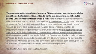 “Todos esses mitos populares, lendas e fábulas devem ser compreendidos
simbólica e historicamente, contendo tanto um sentido racional oculto
quanto uma verdade interior única e real. Para manter esses ensinamentos
vivos, os sacerdotes do templo não apenas empregavam rituais, mas também
representações dramáticas em público, em certas datas, mantendo viva a
história de Osíris para a população. Poucas dessas representações se
enquadravam na categoria dos Mistérios, no sentido de fornecer uma versão
popular e de fácil entendimento, que correspondesse às representações dos
Mistérios na antiga Grécia e as da Paixão na Europa medieval e moderna, como
a Paixão de Cristo que ainda é encenada em Oberammergau, na Baviera. Os
verdadeiros Mistérios, porém, não devem ser confundidos com esses, pois iam
muito além do teatro e nunca eram encenados em público.”
Pág. Brunton, Paul. Egito Secreto, 2022, Pág. 220.
CONSCIÊNCIA E OS NÍVEIS DE ACESSO
 