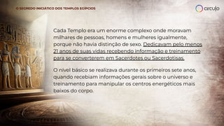 Cada Templo era um enorme complexo onde moravam
milhares de pessoas, homens e mulheres igualmente,
porque não havia distinção de sexo. Dedicavam pelo menos
21 anos de suas vidas recebendo informação e treinamento
para se converterem em Sacerdotes ou Sacerdotisas.
O SEGREDO INICIÁTICO DOS TEMPLOS EGÍPCIOS
O nível básico se realizava durante os primeiros sete anos,
quando recebiam informações gerais sobre o universo e
treinamento para manipular os centros energéticos mais
baixos do corpo.
 