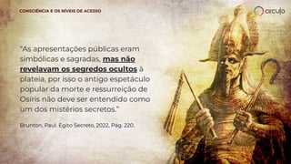 “As apresentações públicas eram
simbólicas e sagradas, mas não
revelavam os segredos ocultos à
plateia, por isso o antigo espetáculo
popular da morte e ressurreição de
Osíris não deve ser entendido como
um dos mistérios secretos.”
Brunton, Paul. Egito Secreto, 2022, Pág. 220.
CONSCIÊNCIA E OS NÍVEIS DE ACESSO
 