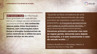 Um terceiro nível de informação
ﬁcou guardado em cada templo
como um código secreto embebido
no próprio símbolo. Era conhecido
apenas pelos Altos Sacerdotes e
Mestres, com informações sobre
forças e energias fundamentais de
como controlá-las e utilizá-las para
prestar serviço ao seu povo.
CONSCIÊNCIA E OS NÍVEIS DE ACESSO
"Quando os fatos complexos de uma
ciência ainda desconhecida são pela
primeira vez expostos a espíritos não
preparados, é impossível apresentá-los
com todas as qualiﬁcações devidas... e
seus anormais desenvolvimentos...
Devemos primeiro contentar-nos com
as regras gerais, deixando para depois
as exceções, e é este exatamente o caso
do estudo oculto (...)”
Esoteric Buddhism in Blavatsky, Helena. A
Doutrina Secreta V.I, Pág. 330.
 