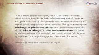 “Ainda em nossos dias empregamos o termo hermético no
sentido de secreto, fechado de tal maneira que nada escapa,
etc., pela razão que os discípulos de Hermes sempre observaram
o princípio do segredo nos seus preceitos. Eles ignoravam aquele
não lançar as pérolas aos porcos, mas conservavam o preceito
de dar leite às crianças, e carne aos homens feitos, máximas
que são familiares a todos os leitores das Escrituras Cristãs, mas
que já eram usadas pelos egípcios, muitos séculos antes (...)”
Três Iniciados. O Caibalion, São Paulo, 2018, pág. 15.
KYBALION / PARÁBOLAS / IGNORÂNCIA MODERNA
 