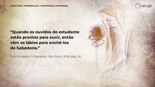 “Quando os ouvidos do estudante
estão prontos para ouvir, então
vêm os lábios para enchê-los
de Sabedoria.”
Três Iniciados. O Caibalion, São Paulo, 2018, pág. 26.
KYBALION / PARÁBOLAS / IGNORÂNCIA MODERNA
 