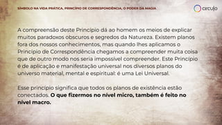 A compreensão deste Princípio dá ao homem os meios de explicar
muitos paradoxos obscuros e segredos da Natureza. Existem planos
fora dos nossos conhecimentos, mas quando lhes aplicamos o
Princípio de Correspondência chegamos a compreender muita coisa
que de outro modo nos seria impossível compreender. Este Princípio
é de aplicação e manifestação universal nos diversos planos do
universo material, mental e espiritual: é uma Lei Universal.
Esse princípio signiﬁca que todos os planos de existência estão
conectados. O que ﬁzermos no nível micro, também é feito no
nível macro.
SÍMBOLO NA VIDA PRÁTICA, PRINCÍPIO DE CORRESPONDÊNCIA, O PODER DA MAGIA
 