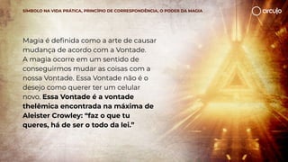 Magia é deﬁnida como a arte de causar
mudança de acordo com a Vontade.
A magia ocorre em um sentido de
conseguirmos mudar as coisas com a
nossa Vontade. Essa Vontade não é o
desejo como querer ter um celular
novo. Essa Vontade é a vontade
thelêmica encontrada na máxima de
Aleister Crowley: “faz o que tu
queres, há de ser o todo da lei.”
SÍMBOLO NA VIDA PRÁTICA, PRINCÍPIO DE CORRESPONDÊNCIA, O PODER DA MAGIA
 