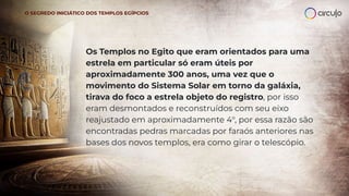Os Templos no Egito que eram orientados para uma
estrela em particular só eram úteis por
aproximadamente 300 anos, uma vez que o
movimento do Sistema Solar em torno da galáxia,
tirava do foco a estrela objeto do registro, por isso
eram desmontados e reconstruídos com seu eixo
reajustado em aproximadamente 4°, por essa razão são
encontradas pedras marcadas por faraós anteriores nas
bases dos novos templos, era como girar o telescópio.
O SEGREDO INICIÁTICO DOS TEMPLOS EGÍPCIOS
 