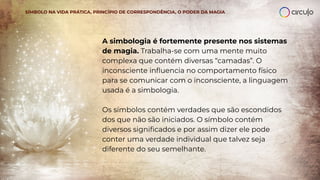 A simbologia é fortemente presente nos sistemas
de magia. Trabalha-se com uma mente muito
complexa que contém diversas “camadas”. O
inconsciente inﬂuencia no comportamento físico
para se comunicar com o inconsciente, a linguagem
usada é a simbologia.
Os símbolos contém verdades que são escondidos
dos que não são iniciados. O símbolo contém
diversos signiﬁcados e por assim dizer ele pode
conter uma verdade individual que talvez seja
diferente do seu semelhante.
SÍMBOLO NA VIDA PRÁTICA, PRINCÍPIO DE CORRESPONDÊNCIA, O PODER DA MAGIA
 