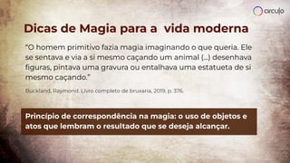 Dicas de Magia para a vida moderna
“O homem primitivo fazia magia imaginando o que queria. Ele
se sentava e via a si mesmo caçando um animal (...) desenhava
ﬁguras, pintava uma gravura ou entalhava uma estatueta de si
mesmo caçando.”
Buckland, Raymond. Livro completo de bruxaria, 2019, p. 376.
Princípio de correspondência na magia: o uso de objetos e
atos que lembram o resultado que se deseja alcançar.
 
