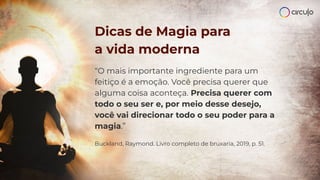 “O mais importante ingrediente para um
feitiço é a emoção. Você precisa querer que
alguma coisa aconteça. Precisa querer com
todo o seu ser e, por meio desse desejo,
você vai direcionar todo o seu poder para a
magia.”
Buckland, Raymond. Livro completo de bruxaria, 2019, p. 51.
Dicas de Magia para
a vida moderna
 