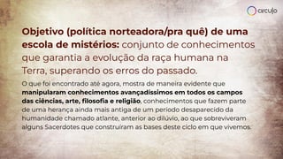 Objetivo (política norteadora/pra quê) de uma
escola de mistérios: conjunto de conhecimentos
que garantia a evolução da raça humana na
Terra, superando os erros do passado.
O que foi encontrado até agora, mostra de maneira evidente que
manipularam conhecimentos avançadíssimos em todos os campos
das ciências, arte, ﬁlosoﬁa e religião, conhecimentos que fazem parte
de uma herança ainda mais antiga de um período desaparecido da
humanidade chamado atlante, anterior ao dilúvio, ao que sobreviveram
alguns Sacerdotes que construíram as bases deste ciclo em que vivemos.
 