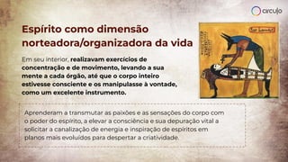 Espírito como dimensão
norteadora/organizadora da vida
Em seu interior, realizavam exercícios de
concentração e de movimento, levando a sua
mente a cada órgão, até que o corpo inteiro
estivesse consciente e os manipulasse à vontade,
como um excelente instrumento.
Aprenderam a transmutar as paixões e as sensações do corpo com
o poder do espírito, a elevar a consciência e sua depuração vital a
solicitar a canalização de energia e inspiração de espíritos em
planos mais evoluídos para despertar a criatividade.
 