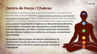 Centro de Força / Chakras
Os egípcios acreditavam que o caminho evolutivo começa com o
controle dos centros inferiores, quando essas condutas automáticas
se tornam conscientes. A forma egípcia para transcender as emoções,
a lascívia e os desejos sexuais, era reconhecê-los e experimentá-los.
Uma pessoa inexperiente e ingênua se descontrola facilmente,
é vulnerável a situações que desconhece e pode facilmente
cair em depressão, por isso, a primeira parte do treinamento
dos sacerdotes, homens ou mulheres, os levava a reconhecer
seus desejos.
Aprendiam que ao ativar os centros inferiores e os
sentimentos através do amor e da compreensão, o
resultado para a mente é sempre de paz, harmonia
e felicidade.
 