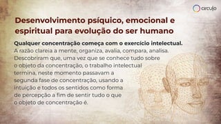 Desenvolvimento psíquico, emocional e
espiritual para evolução do ser humano
Qualquer concentração começa com o exercício intelectual.
A razão clareia a mente, organiza, avalia, compara, analisa.
Descobriram que, uma vez que se conhece tudo sobre
o objeto da concentração, o trabalho intelectual
termina, neste momento passavam a
segunda fase de concentração, usando a
intuição e todos os sentidos como forma
de percepção a ﬁm de sentir tudo o que
o objeto de concentração é.
 