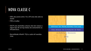 NOVA CLASSE C 
20% dos jovens entre 15 a 29 anos não está na escola 
70% é mulher 
29,7% dos domicílios urbanos não tem acesso a algum tipo de serviço básico de saneamento ou infraestrutura 
Mortalidade infantil: 19,6 a cada mil nascidos vivos 
24/09/2014 PROF. MS. AGNES ARRUDA | LINGUAGEM MULTIMIDIÁTICA 19 
 