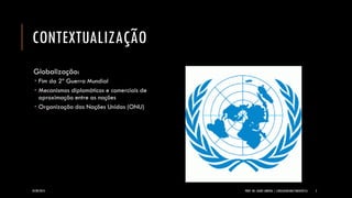 CONTEXTUALIZAÇÃO 
Globalização: 
Fim da 2ª Guerra Mundial 
Mecanismos diplomáticos e comerciais de aproximação entre as nações 
Organização das Nações Unidas (ONU) 
24/09/2014 PROF. MS. AGNES ARRUDA | LINGUAGEM MULTIMIDIÁTICA 5 
 