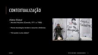 CONTEXTUALIZAÇÃO 
Aldeia Global 
MarshalMcLuhan(Canadá, 1911 a 1980) 
Novas tecnologias tendem a encurtar distâncias 
“O mundo é uma aldeia” 
24/09/2014 PROF. MS. AGNES ARRUDA | LINGUAGEM MULTIMIDIÁTICA 8 
 