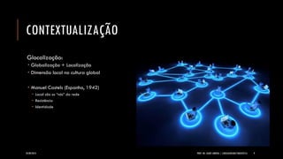 CONTEXTUALIZAÇÃO 
Glocalização: 
Globalização + Localização 
Dimensão local na cultura global 
Manuel Castels(Espanha, 1942) 
Local são os “nós” da rede 
Resistência 
Identidade 
24/09/2014 PROF. MS. AGNES ARRUDA | LINGUAGEM MULTIMIDIÁTICA 9 
 