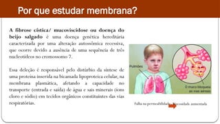 Por que estudar membrana?
A fibrose cística/ mucoviscidose ou doença do
beijo salgado é uma doença genética hereditária
caracterizada por uma alteração autossômica recessiva,
que ocorre devido a ausência de uma sequência de três
nucleotídeos no cromossomo 7.
Essa deleção é responsável pelo distúrbio da síntese de
uma proteína inserida na bicamada lipoproteica celular, na
membrana plasmática, afetando a capacidade no
transporte (entrada e saída) de água e sais minerais (íons
cloro e sódio) em tecidos orgânicos constituintes das vias
respiratórias. Falha na permeabilidade Viscosidade aumentada
 