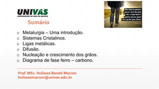 Prof. MSc. Hulisses Boneti Marcon
hulissesmarcon@univas.edu.br
Sumário
o Metalurgia – Uma introdução.
o Sistemas Cristalin...