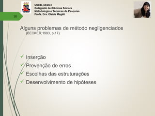 UNEB- DEDC I
Colegiado de Ciências Sociais
Metodologia e Técnicas de Pesquisa
Profa. Dra. Cleide Magáli
Alguns problemas de método negligenciados
(BECKER,1993, p.17)
 Inserção
 Prevenção de erros
 Escolhas das estruturações
 Desenvolvimento de hipóteses
10
 