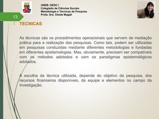 UNEB- DEDC I
Colegiado de Ciências Sociais
Metodologia e Técnicas de Pesquisa
Profa. Dra. Cleide Magáli
 TECNICAS
As técnicas são os procedimentos operacionais que servem de mediação
prática para a realização das pesquisas. Como tais, podem ser utilizadas
em pesquisas conduzidas mediante diferentes metodologias e fundadas
em diferentes epistemologias. Mas, obviamente, precisam ser compatíveis
com os métodos adotados e com os paradigmas epistemológicos
adotados.
A escolha da técnica utilizada, depende do objetivo da pesquisa, dos
recursos financeiros disponíveis, da equipe e elementos no campo da
investigação.
13
 