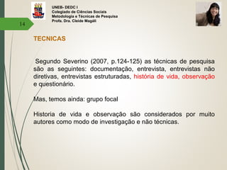 UNEB- DEDC I
Colegiado de Ciências Sociais
Metodologia e Técnicas de Pesquisa
Profa. Dra. Cleide Magáli
14
TECNICAS
Segundo Severino (2007, p.124-125) as técnicas de pesquisa
são as seguintes: documentação, entrevista, entrevistas não
diretivas, entrevistas estruturadas, história de vida, observação
e questionário.
Mas, temos ainda: grupo focal
Historia de vida e observação são considerados por muito
autores como modo de investigação e não técnicas.
 