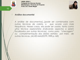 UNEB- DEDC I
Colegiado de Ciências Sociais
Metodologia e Técnicas de Pesquisa
Profa. Dra. Cleide Magáli
 Análise documental
A análise de documentos[...]pode ser combinadas com
outras técnicas de coleta, o que ocorre com mais
frequência. Nesses casos, ela pode ser usada, tanto como
uma técnica exploratória (indicando aspectos a serem
focalizados por outras técnicas), como para “checagem”
ou complementação dos dados obtidos por meio de
outras técnicas. (ALVES-MAZZOTTI,1999,p.169)
15
 
