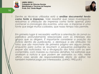 UNEB- DEDC I
Colegiado de Ciências Sociais
Metodologia e Técnicas de Pesquisa
Profa. Dra. Cleide Magáli
 Dentre as técnicas utilizadas está a análise documental tendo
como fonte a imprensa. Vale ressaltar que nessa investigação
reduzimos a utilização da imprensa como fonte apenas para
conhecer a cronologia dos eventos, uma vez, a imprensa é uma
fonte que exige muitos cuidados, que nosso tempo não permite,
 
Em primeiro lugar é necessário verificar a orientação do jornal ou
periódico profundamente relacionada com os interesses dos
grupos que os dirigem. É importante considerar a posição da
notícia dentro da publicação, o destaque a ela atribuído: há
fatos que são manchete de primeira página em alguns jornais,
enquanto para outros se resumem a pequenos parágrafos ou
sequer são noticiados; há a divulgação dos fatos com ou sem
comentário, com maiores ou menores detalhes; há editoriais que
analisam a noticia e que podem ser assinados ou não, neste
ultimo caso sendo de responsabilidade direta do editor; há
também material pago por interessados. (LANG,1992,p.81)
16
 