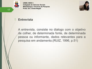UNEB- DEDC I
Colegiado de Ciências Sociais
Metodologia e Técnicas de Pesquisa
Profa. Dra. Cleide Magáli
 Entrevista
A entrevista, consiste no dialogo com o objetivo
de colher, de determinada fonte, de determinada
pessoa ou informante, dados relevantes para a
pesquisa em andamento.(RUIZ, 1996, p.51)
17
 