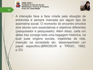 UNEB- DEDC I
Colegiado de Ciências Sociais
Metodologia e Técnicas de Pesquisa
Profa. Dra. Cleide Magáli
 A interação face a face criada pela situação de
entrevista é sempre marcada por algum tipo de
assimetria social. O momento do encontro envolve
dois atores com expectativas e objetivos diferentes
(pesquisador e pesquisado). Além disso, cada um
deles traz consigo toda uma bagagem histórica, na
qual suas origens sociais, trajetórias de vida,
inserção na sociedade etc. desempenham um
papel especifico.(BRIOSCHI e TRIGO, 1992,
p.33).
18
 