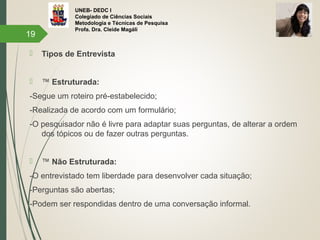 UNEB- DEDC I
Colegiado de Ciências Sociais
Metodologia e Técnicas de Pesquisa
Profa. Dra. Cleide Magáli
 Tipos de Entrevista
 ™ Estruturada:
-Segue um roteiro pré-estabelecido;
-Realizada de acordo com um formulário;
-O pesquisador não é livre para adaptar suas perguntas, de alterar a ordem
dos tópicos ou de fazer outras perguntas.
 ™ Não Estruturada:
-O entrevistado tem liberdade para desenvolver cada situação;
-Perguntas são abertas;
-Podem ser respondidas dentro de uma conversação informal.
19
 