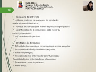 UNEB- DEDC I
Colegiado de Ciências Sociais
Metodologia e Técnicas de Pesquisa
Profa. Dra. Cleide Magáli
 Vantagens da Entrevista
™ -Utilizada em todos os segmentos da população:
analfabetos ou alfabetizados;
™- Fornece uma amostragem melhor da população pesquisada;
™- Maior flexibilidade: o entrevistador pode repetir ou
esclarecer perguntas;
™ -Informações mais precisas.
 Limitações da Entrevista
™ Dificuldade de expressão e comunicação de ambas as partes;
™ Incompreensão do significado das perguntas;
™ Falsa interpretação;
™ Possibilidade de o entrevistador ser influenciado;
Possibilidade de o entrevistado ser influenciado;
™ Retenção de dados importantes;
™ Maior tempo.
20
 