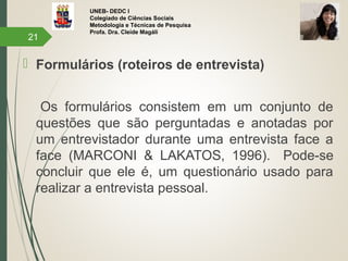 UNEB- DEDC I
Colegiado de Ciências Sociais
Metodologia e Técnicas de Pesquisa
Profa. Dra. Cleide Magáli
 Formulários (roteiros de entrevista)
Os formulários consistem em um conjunto de
questões que são perguntadas e anotadas por
um entrevistador durante uma entrevista face a
face (MARCONI & LAKATOS, 1996). Pode-se
concluir que ele é, um questionário usado para
realizar a entrevista pessoal.
21
 
