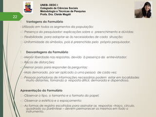 UNEB- DEDC I
Colegiado de Ciências Sociais
Metodologia e Técnicas de Pesquisa
Profa. Dra. Cleide Magáli
 Vantagens do Formulário
- Utilizado em todos os segmentos da população;
-™ Presença do pesquisador: explicações sobre o preenchimento e dúvidas;
™- Flexibilidade, para adaptar-se às necessidades de cada situação;
™ -Uniformidade do símbolos, pois é preenchido pelo próprio pesquisador.
 Desvantagens do Formulário
™ -Menor liberdade nas respostas, devido à presença do entrevistador;
™- Riscos de distorções;
-™ Menor prazo para responder às perguntas;
™ -Mais demorado, por ser aplicado a uma pessoa de cada vez;
™ -Pessoas portadoras de informações necessárias podem estar em localidades
muito distantes, tornando a resposta difícil, demorada e dispendiosa.
Apresentação do Formulário
™ -Observar o tipo, o tamanho e o formato do papel;
-™ Observar a estética e o espaçamento;
™ -As formas de registro escolhidas para assinalar as respostas –traço, círculo,
quadrado ou parêntese – devem permanecer os mesmos em todo o
instrumento.
22
 