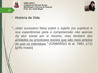 UNEB- DEDC I
Colegiado de Ciências Sociais
Metodologia e Técnicas de Pesquisa
Profa. Dra. Cleide Magáli
 História de Vida
"...obter sucessivo fatos sobre o sujeito (ou sujeitos) e
sua experiências para a compreensão não apenas
do ator social em si mesmo, mas também das
unidades ou processos sociais que são mais amplos
do que os indivíduos." (CAMARGO et al, 1983, p13)
[grifo nosso]
23
 